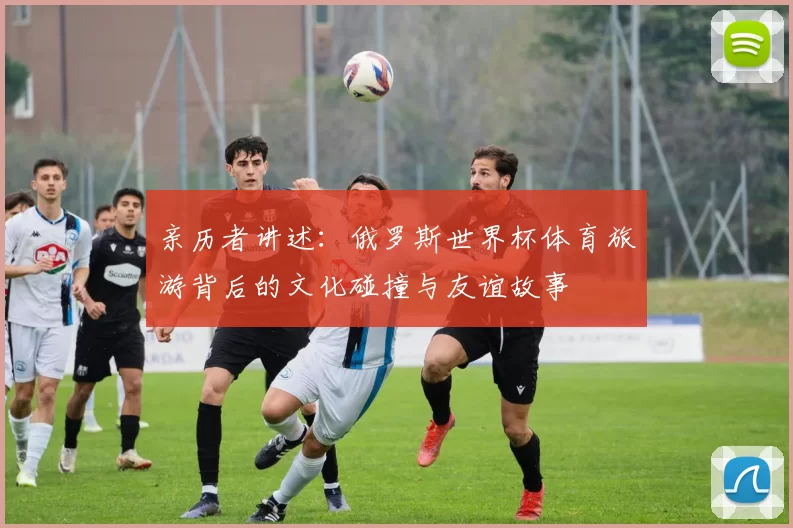 亲历者讲述:俄罗斯世界杯体育旅游背后的文化碰撞与友谊故事