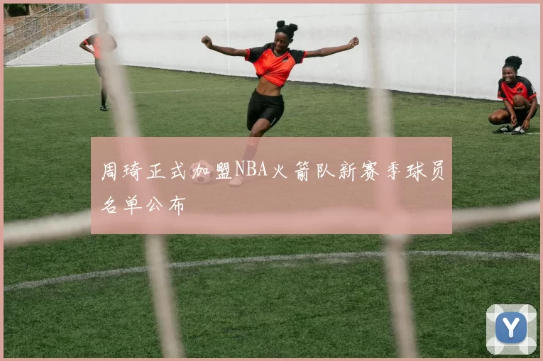 周琦正式加盟NBA火箭队新赛季球员名单公布