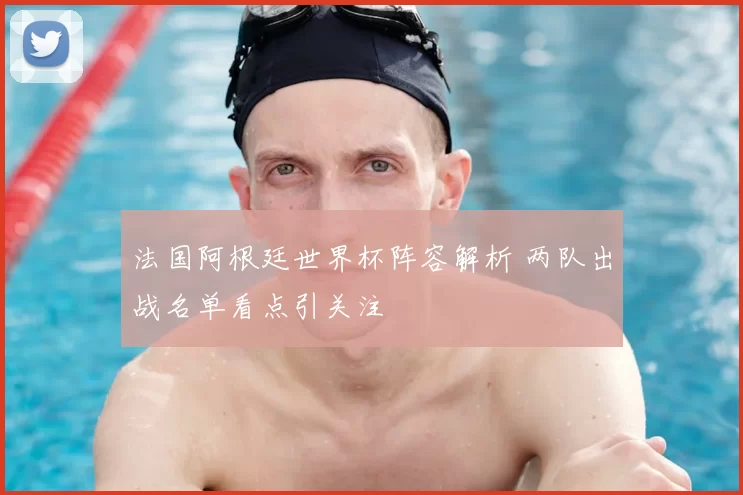 法国阿根廷世界杯阵容解析 两队出战名单看点引关注
