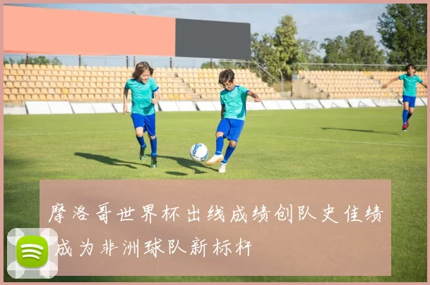 摩洛哥世界杯出线成绩创队史佳绩 成为非洲球队新标杆