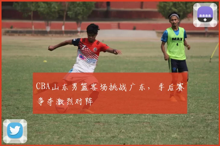 CBA山东男篮客场挑战广东，季后赛争夺激烈对阵