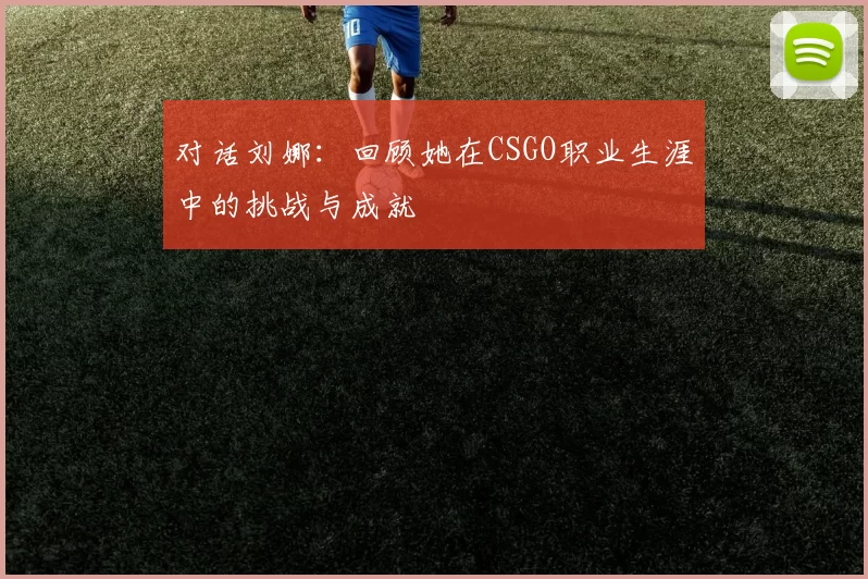 对话刘娜：回顾她在CSGO职业生涯中的挑战与成就