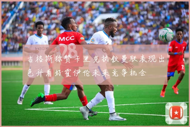 吉格斯称赞卡里克执教曼联表现出色并看好霍伊伦未来竞争机会