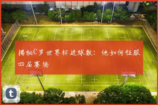 揭秘C罗世界杯进球数:他如何征服四届赛场