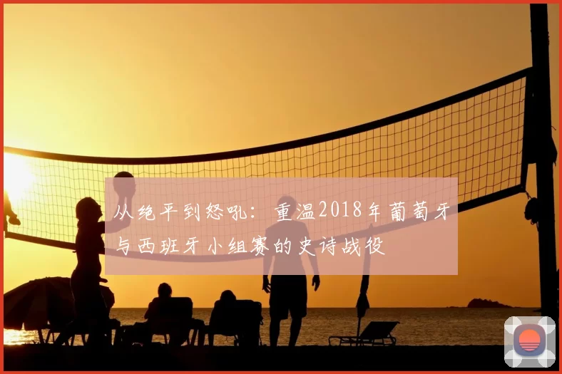 从绝平到怒吼:重温2018年葡萄牙与西班牙小组赛的史诗战役