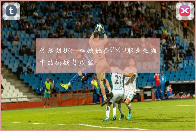 对话刘娜：回顾她在CSGO职业生涯中的挑战与成就