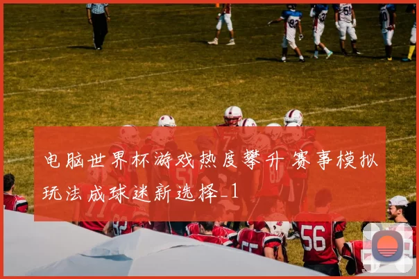 电脑世界杯游戏热度攀升 赛事模拟玩法成球迷新选择_1